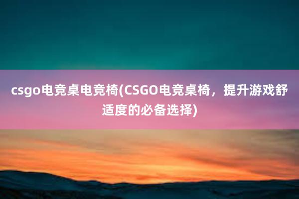 csgo电竞桌电竞椅(CSGO电竞桌椅，提升游戏舒适度的必备选择)