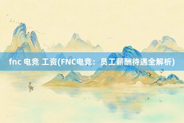 fnc 电竞 工资(FNC电竞：员工薪酬待遇全解析)