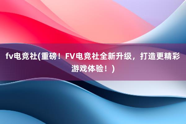 fv电竞社(重磅！FV电竞社全新升级，打造更精彩游戏体验！)