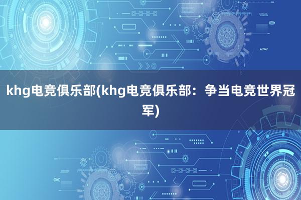 khg电竞俱乐部(khg电竞俱乐部：争当电竞世界冠军)