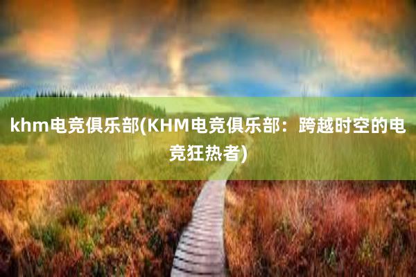 khm电竞俱乐部(KHM电竞俱乐部：跨越时空的电竞狂热者)