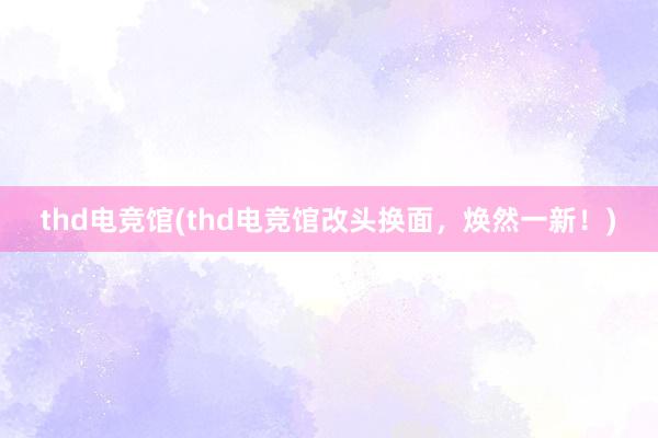 thd电竞馆(thd电竞馆改头换面，焕然一新！)