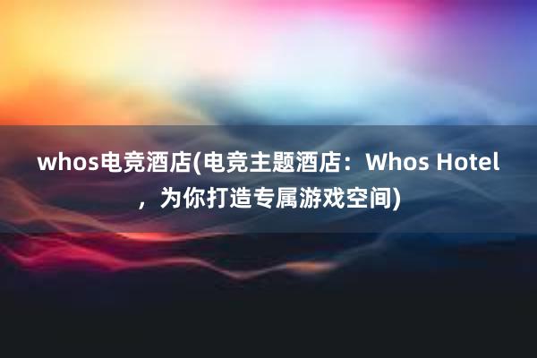 whos电竞酒店(电竞主题酒店：Whos Hotel，为你打造专属游戏空间)