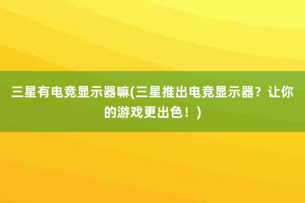 三星有电竞显示器嘛(三星推出电竞显示器？让你的游戏更出色！)