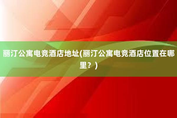 丽汀公寓电竞酒店地址(丽汀公寓电竞酒店位置在哪里？)