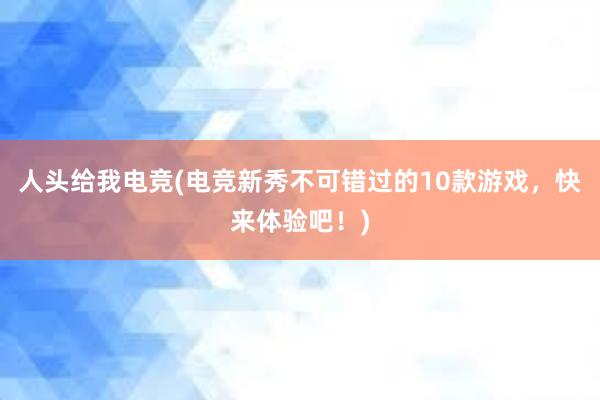 人头给我电竞(电竞新秀不可错过的10款游戏，快来体验吧！)