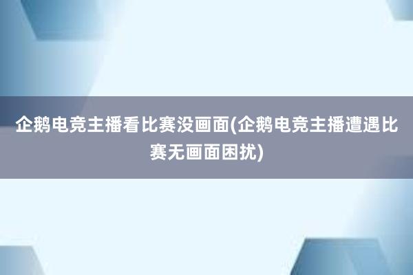 企鹅电竞主播看比赛没画面(企鹅电竞主播遭遇比赛无画面困扰)