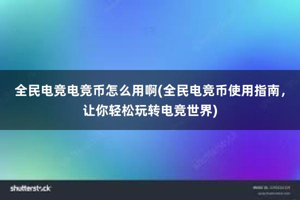 全民电竞电竞币怎么用啊(全民电竞币使用指南，让你轻松玩转电竞世界)