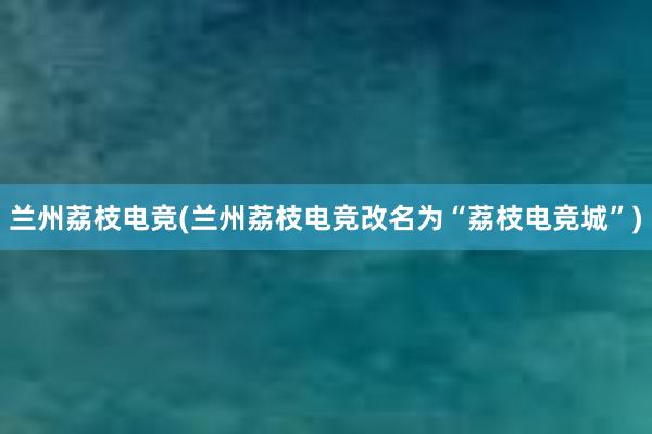 兰州荔枝电竞(兰州荔枝电竞改名为“荔枝电竞城”)