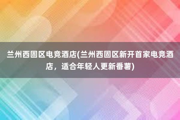 兰州西固区电竞酒店(兰州西固区新开首家电竞酒店，适合年轻人更新番薯)