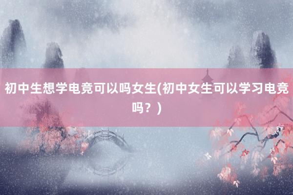 初中生想学电竞可以吗女生(初中女生可以学习电竞吗？)