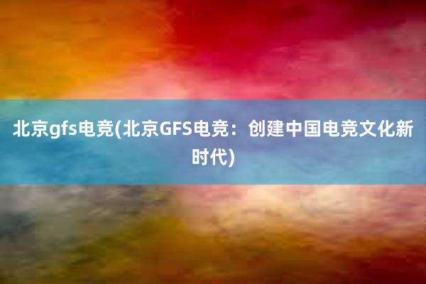 北京gfs电竞(北京GFS电竞：创建中国电竞文化新时代)