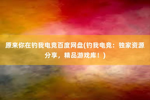 原来你在钓我电竞百度网盘(钓我电竞：独家资源分享，精品游戏库！)