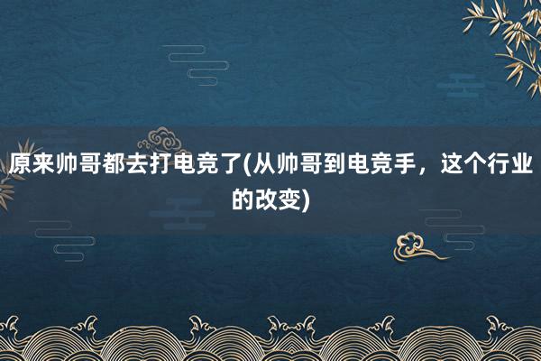 原来帅哥都去打电竞了(从帅哥到电竞手，这个行业的改变)