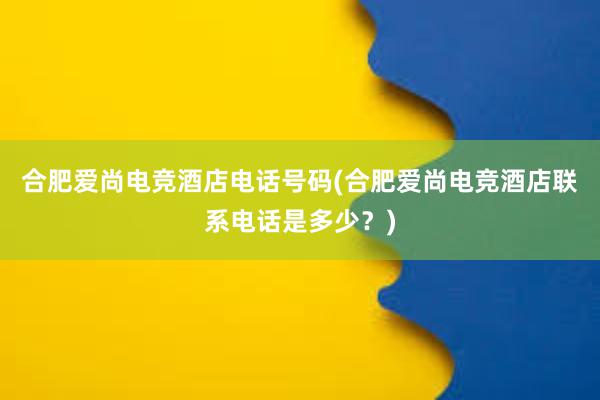 合肥爱尚电竞酒店电话号码(合肥爱尚电竞酒店联系电话是多少？)