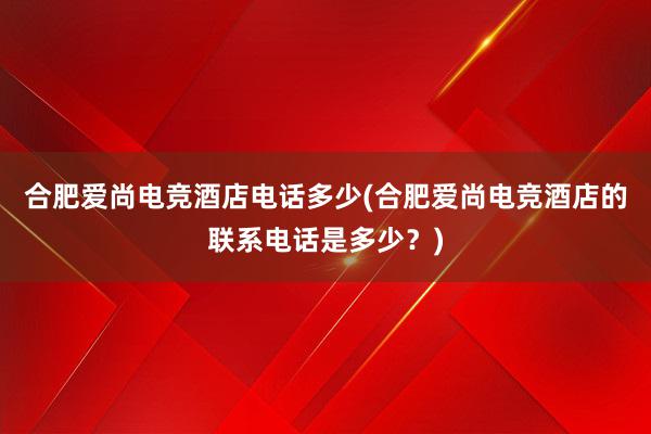 合肥爱尚电竞酒店电话多少(合肥爱尚电竞酒店的联系电话是多少？)