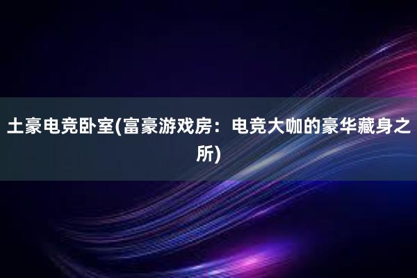 土豪电竞卧室(富豪游戏房：电竞大咖的豪华藏身之所)