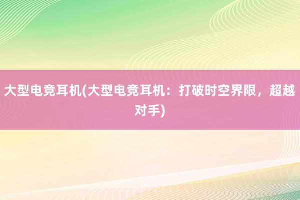 大型电竞耳机(大型电竞耳机：打破时空界限，超越对手)