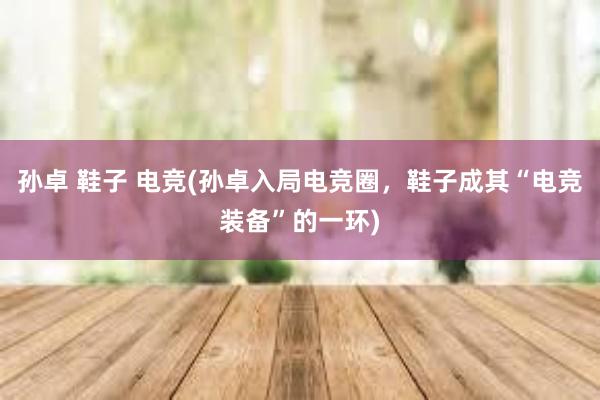 孙卓 鞋子 电竞(孙卓入局电竞圈，鞋子成其“电竞装备”的一环)