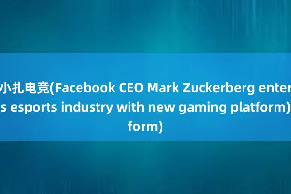 小扎电竞(Facebook CEO Mark Zuckerberg enters esports industry with new gaming platform)