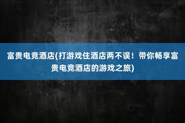 富贵电竞酒店(打游戏住酒店两不误！带你畅享富贵电竞酒店的游戏之旅)