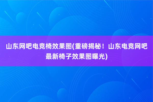 山东网吧电竞椅效果图(重磅揭秘！山东电竞网吧最新椅子效果图曝光)