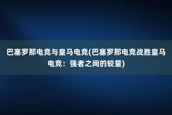 巴塞罗那电竞与皇马电竞(巴塞罗那电竞战胜皇马电竞：强者之间的较量)