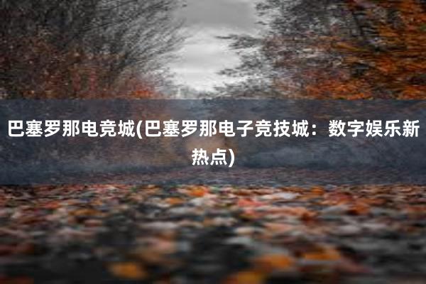 巴塞罗那电竞城(巴塞罗那电子竞技城：数字娱乐新热点)