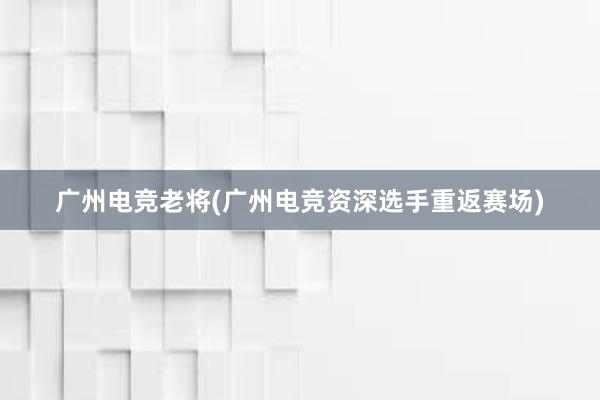 广州电竞老将(广州电竞资深选手重返赛场)