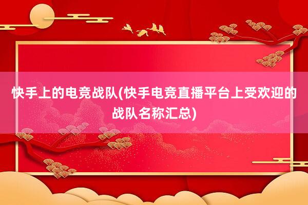 快手上的电竞战队(快手电竞直播平台上受欢迎的战队名称汇总)