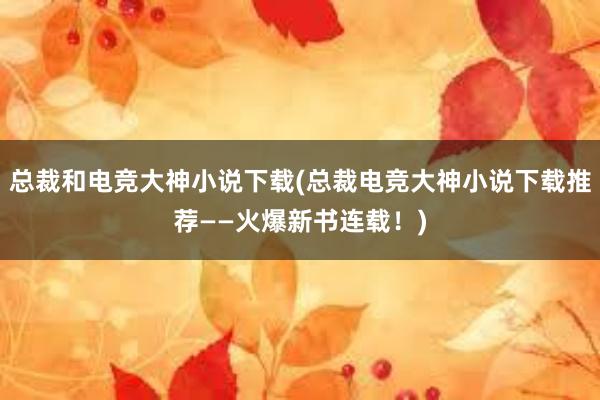 总裁和电竞大神小说下载(总裁电竞大神小说下载推荐——火爆新书连载！)