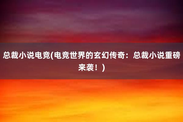 总裁小说电竞(电竞世界的玄幻传奇：总裁小说重磅来袭！)