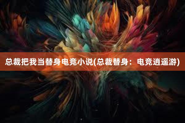 总裁把我当替身电竞小说(总裁替身：电竞逍遥游)