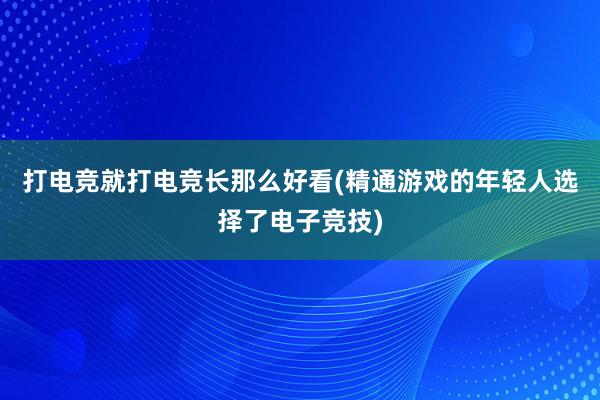 打电竞就打电竞长那么好看(精通游戏的年轻人选择了电子竞技)