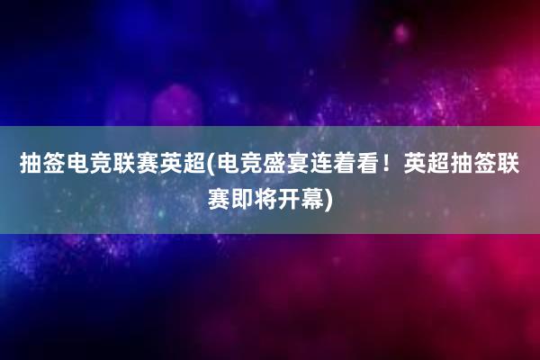 抽签电竞联赛英超(电竞盛宴连着看！英超抽签联赛即将开幕)