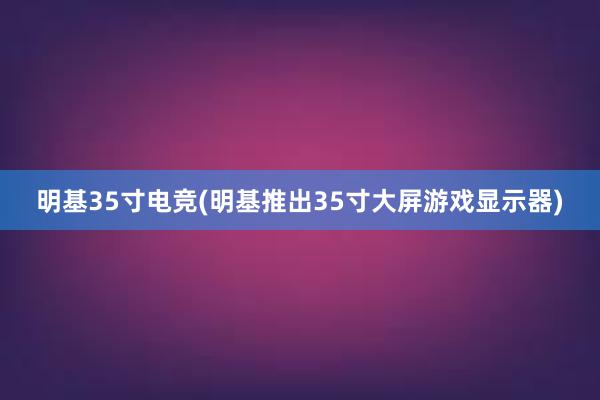 明基35寸电竞(明基推出35寸大屏游戏显示器)