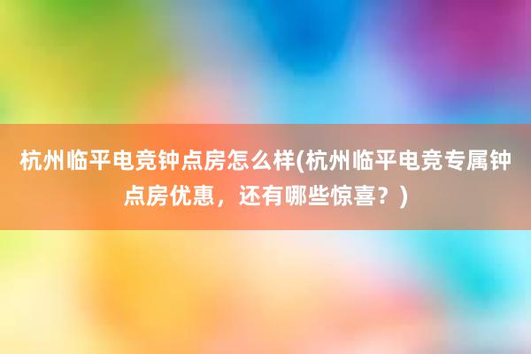 杭州临平电竞钟点房怎么样(杭州临平电竞专属钟点房优惠，还有哪些惊喜？)