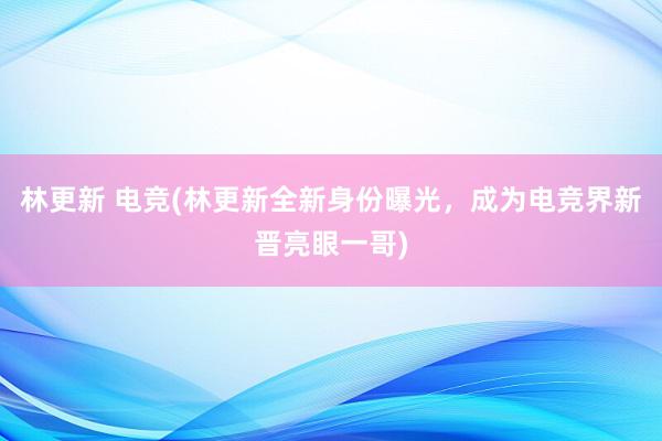 林更新 电竞(林更新全新身份曝光，成为电竞界新晋亮眼一哥)