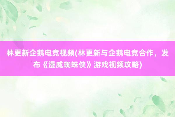 林更新企鹅电竞视频(林更新与企鹅电竞合作，发布《漫威蜘蛛侠》游戏视频攻略)