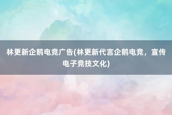 林更新企鹅电竞广告(林更新代言企鹅电竞，宣传电子竞技文化)