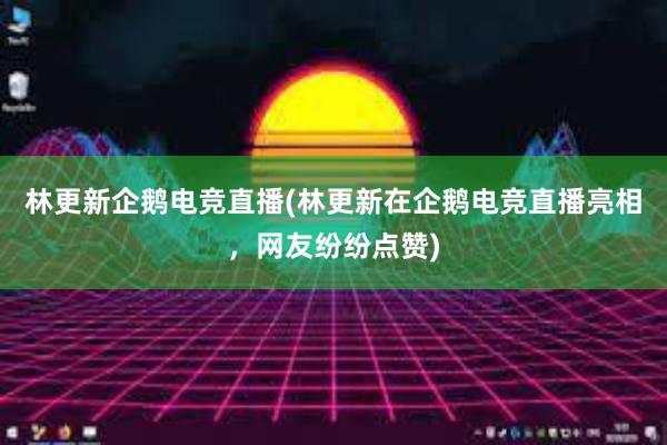 林更新企鹅电竞直播(林更新在企鹅电竞直播亮相，网友纷纷点赞)