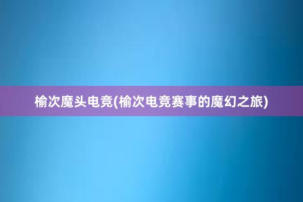 榆次魔头电竞(榆次电竞赛事的魔幻之旅)