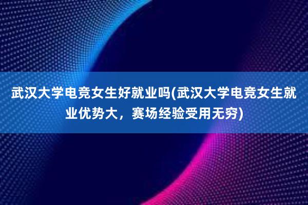 武汉大学电竞女生好就业吗(武汉大学电竞女生就业优势大，赛场经验受用无穷)