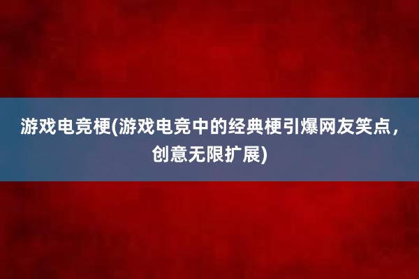 游戏电竞梗(游戏电竞中的经典梗引爆网友笑点，创意无限扩展)