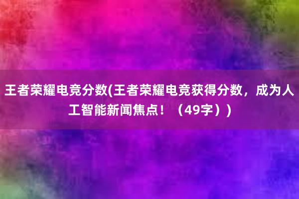 王者荣耀电竞分数(王者荣耀电竞获得分数，成为人工智能新闻焦点！（49字）)