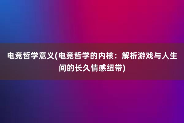 电竞哲学意义(电竞哲学的内核：解析游戏与人生间的长久情感纽带)