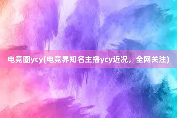 电竞圈ycy(电竞界知名主播ycy近况，全网关注)