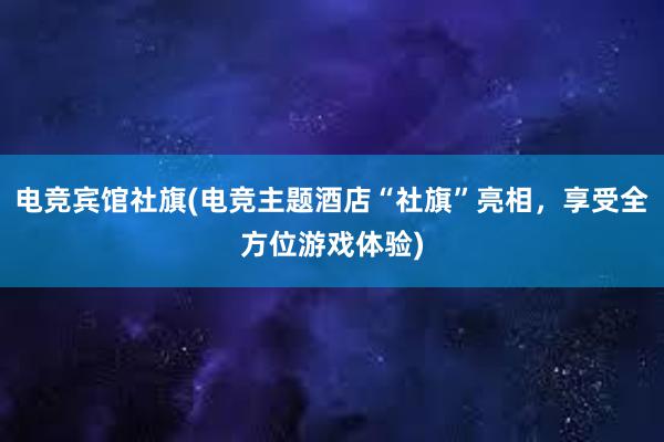 电竞宾馆社旗(电竞主题酒店“社旗”亮相，享受全方位游戏体验)