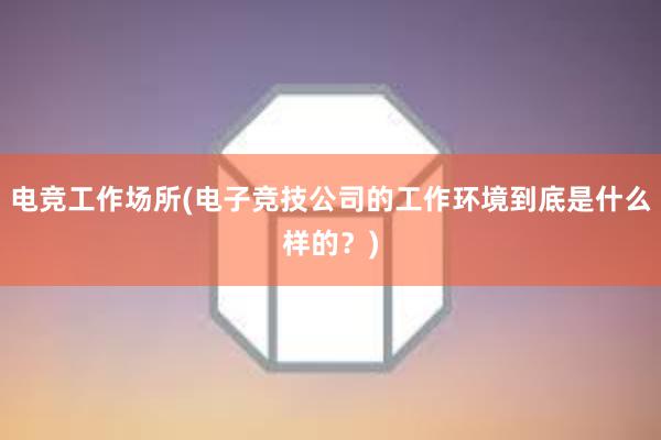 电竞工作场所(电子竞技公司的工作环境到底是什么样的？)