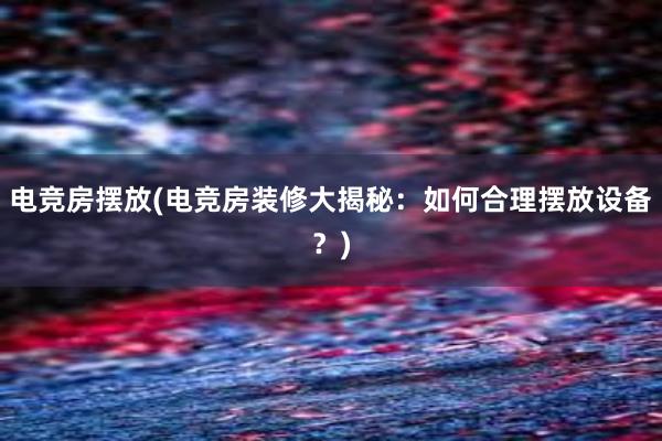 电竞房摆放(电竞房装修大揭秘：如何合理摆放设备？)